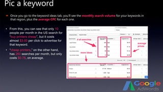 Pic a keyword
 Once you go to the keyword ideas tab, you’ll see the monthly search volume for your keywords in
that region, plus the average CPC for each one.
• From this, you can see that only 10
people per month in the US search for
“buy printers cheap”, but it costs
almost $3.00 per click to advertise for
that keyword.
• “cheap printers,” on the other hand,
has 260 searches per month, but only
costs $0.78, on average.
 