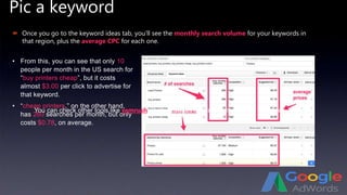 Pic a keyword
 Once you go to the keyword ideas tab, you’ll see the monthly search volume for your keywords in
that region, plus the average CPC for each one.
• From this, you can see that only 10
people per month in the US search for
“buy printers cheap”, but it costs
almost $3.00 per click to advertise for
that keyword.
• “cheap printers,” on the other hand,
has 260 searches per month, but only
costs $0.78, on average.
You can check other tools like semrush which provides the competition of the keywords…
 
