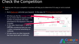 Check the Competition
 Peeking over into your competitor’s business will help you to determine if it’s easy or not to outrank
them.
• Go to Spyfu.com and enter your keyword. In this case, it’s “Printing press machines”.
• It’ll show you the the average CTR
(so you know what to expect) and the
number of companies who have
advertised for this keyword in the past
3 months.
• In this case, there’s just 26, which is
nothing,
• It’ll also show you other keywords
that have done well on AdWords.
considering there are over
1 million companies advertising on
AdWords.
 