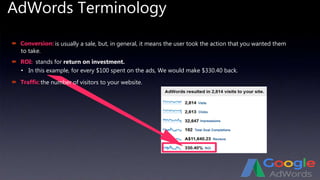 AdWords Terminology
 Conversion:
 ROI:
 Traffic:
• In this example, for every $100 spent on the ads, We would make $330.40 back.
is usually a sale, but, in general, it means the user took the action that you wanted them
to take.
stands for return on investment.
the number of visitors to your website.
 