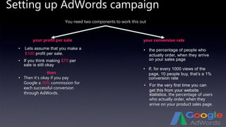 Setting up AdWords campaign
You need two components to work this out
your profit per sale your conversion rate
• Lets assume that you make a
$100 profit per sale.
• the percentage of people who
actually order, when they arrive
on your sales page
• If, for every 1000 views of the
page, 10 people buy, that’s a 1%
conversion rate
then
• If you think making $70 per
sale is still okay
• Then it’s okay if you pay
Google a 30% commission for
each successful conversion
through AdWords.
• For the very first time you can
get this from your website
statistics, the percentage of users
who actually order, when they
arrive on your product sales page.
 