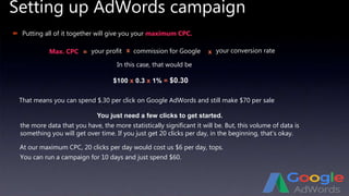 Setting up AdWords campaign
 Putting all of it together will give you your maximum CPC.
your conversion rate
In this case, that would be
$100 x 0.3 x 1% = $0.30
That means you can spend $.30 per click on Google AdWords and still make $70 per sale
At our maximum CPC, 20 clicks per day would cost us $6 per day, tops.
You can run a campaign for 10 days and just spend $60.
You just need a few clicks to get started.
the more data that you have, the more statistically significant it will be. But, this volume of data is
something you will get over time. If you just get 20 clicks per day, in the beginning, that’s okay.
Max. CPC = your profit x commission for Google x
 