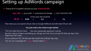 Setting up AdWords campaign
 Putting all of it together will give you your maximum CPC.
your conversion rate
In this case, that would be
$0.30
That means you can spend $.30 per click on Google AdWords and still make $70 per sale
At our maximum CPC, 20 clicks per day would cost us $6 per day, tops.
You can run a campaign for 10 days and just spend $60.
You just need a few clicks to get started.
The more data that you have,
Max. CPC = your profit x commission for Google x
$100 x 0.3 x 1%=
the more statistically significant it will be.
But, this volume of data is something you will get over time. If you just get 20 clicks per day, in the
beginning, that’s okay.
 