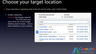 Choose your target location
 If your business is operating only in the US, but US-wide, enter United States.
• Under networks,
uncheck the display network.
You only want your
ad to show up in the Google
desktop search results, not on
other websites in your industry.
 