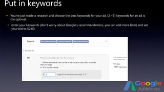 Put in keywords
 You’ve just made a research and choose the best keywords for your ad. (2 ~5) keywords for an ad is
the optimal.
• enter your keywords (don’t worry about Google’s recommendations, you can add more later) and set
your bid to $2.00.
 