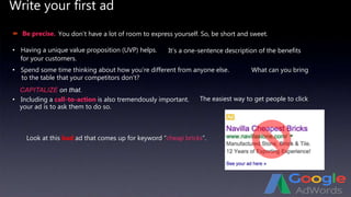 Write your first ad
 Be precise.
• Having a unique value proposition (UVP) helps.
• Spend some time thinking about how you’re different from anyone else.
CAPITALIZE on that.
• Including a call-to-action is also tremendously important.
Look at this bad ad that comes up for keyword “cheap bricks”.
You don’t have a lot of room to express yourself. So, be short and sweet.
It’s a one-sentence description of the benefits
for your customers.
What can you bring
to the table that your competitors don’t?
The easiest way to get people to click
your ad is to ask them to do so.
 