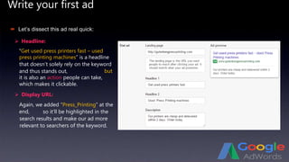 Write your first ad
 Headline:
 Let’s dissect this ad real quick:
“Get used press printers fast – used
press printing machines” is a headline
that doesn’t solely rely on the keyword
and thus stands out,
 Display URL:
Again, we added “Press_Printing” at the
end,
but
it is also an action people can take,
which makes it clickable.
so it’ll be highlighted in the
search results and make our ad more
relevant to searchers of the keyword.
 