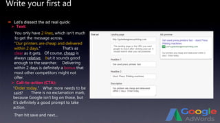 Write your first ad
 Text:
 Let’s dissect the ad real quick:
You only have 2 lines, which isn’t much
to get the message across.
 Call-to-action (CTA):
“Order today.”
Then hit save and next...
“Our printers are cheap and delivered
within 2 days.” That’s as
clear as it gets. Of course, cheap is
always relative, but it sounds good
enough to the searcher. Delivering
within 2 days is definitely a bonus that
most other competitors might not
offer.
What more needs to be
said? There is no exclamation mark,
because Google isn’t big on those, but
it’s definitely a good prompt to take
action.
 