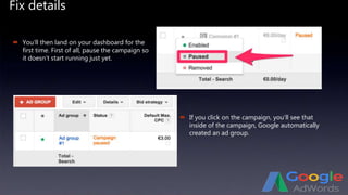 Fix details
 You’ll then land on your dashboard for the
first time. First of all, pause the campaign so
it doesn’t start running just yet.
 If you click on the campaign, you’ll see that
inside of the campaign, Google automatically
created an ad group.
 
