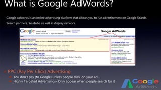 What is Google AdWords?
 PPC (Pay Per Click) Advertising
 You don’t pay (to Google) unless people click on your ad…
 Highly Targeted Advertising – Only appear when people search for it
Google Adwords is an online advertising platform that allows you to run advertisement on Google Search,
Search partners, YouTube as well as display network.
 