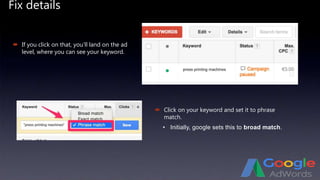 Fix details
 If you click on that, you’ll land on the ad
level, where you can see your keyword.
 Click on your keyword and set it to phrase
match.
• Initially, google sets this to broad match.
 