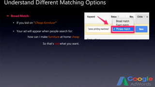 Understand Different Matching Options
 Broad Match:
• If you bid on “Cheap furniture”
• Your ad will appear when people search for:
how can i make furniture at home cheap
So that’s not what you want.
 