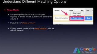 Understand Different Matching Options
 Phrase Match:
• If you bid on “Cheap furniture”
• is a good option, since it must contain your
keyword as a fixed phrase, but can have other terms
around it.
• If users search “where to buy cheap furniture” your ad
will still show up.
 