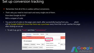 Set up conversion tracking
 Remember that all of this is useless without conversions.
• That’s why you need to track each and every single one of them.
How does Google do this?
With a snippet of code.
• You put a bit of code on the page users reach, after successfully buying from you,
• To set it up, go to “Tools” and then “Conversions.”
which
will let Google AdWords know that there was a purchase every time that a user reaches the page
after clicking on an ad.
 