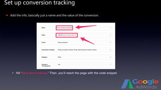 Set up conversion tracking
 Add the info, basically just a name and the value of the conversion.
• Hit “save and continue.” Then. you’ll reach the page with the code snippet.
 