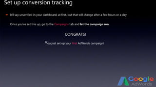 Set up conversion tracking
 It’ll say unverified in your dashboard, at first, but that will change after a few hours or a day.
Once you’ve set this up, go to the Campaigns tab and let the campaign run.
CONGRATS!
You just set up your first AdWords campaign!
 