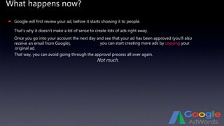 What happens now?
Not much.
 Google will first review your ad, before it starts showing it to people.
That’s why it doesn’t make a lot of sense to create lots of ads right away.
Once you go into your account the next day and see that your ad has been approved (you’ll also
receive an email from Google), you can start creating more ads by copying your
original ad.
That way, you can avoid going through the approval process all over again.
 