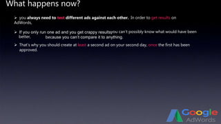 What happens now?
In order to get results on
AdWords,
 If you only run one ad and you get crappy results,you can’t possibly know what would have been
better, because you can’t compare it to anything.
 That’s why you should create at least a second ad on your second day, once the first has been
approved.
 you always need to test different ads against each other.
 