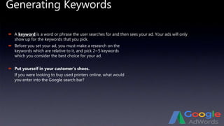 Generating Keywords
 A keyword is a word or phrase the user searches for and then sees your ad. Your ads will only
show up for the keywords that you pick.
 Put yourself in your customer’s shoes.
If you were looking to buy used printers online, what would
you enter into the Google search bar?
 Before you set your ad, you must make a research on the
keywords which are relative to it, and pick 2~5 keywords
which you consider the best choice for your ad.
 