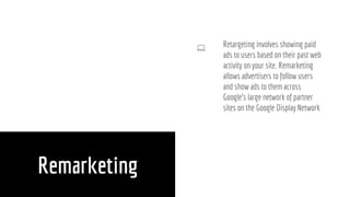 Remarketing
Retargeting involves showing paid
ads to users based on their past web
activity on your site. Remarketing
allows advertisers to follow users
and show ads to them across
Google’s large network of partner
sites on the Google Display Network
 
