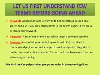  Keywords-words or phrases users type to find something desired on a
search eng. E.g, if you are entering dress in the search engine, here dress
becomes your keyword.
 Ad groups- A set of one or more ads which target a common keyword
 Campaign-A set of ad groups(ads, keywords and bids) that share a
common budget,location and a target. It used to organize categories of
products or services that you offer. Your account may have more than one
ad campaigns running.
We Shall see Campaign and Ad groups examples in the upcoming slides
 