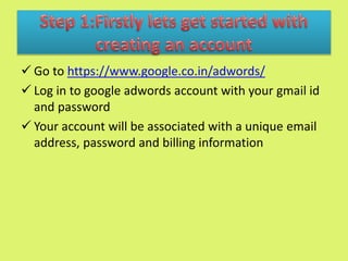  Go to https://www.google.co.in/adwords/
 Log in to google adwords account with your gmail id
and password
 Your account will be associated with a unique email
address, password and billing information
 