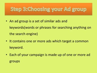 • An ad group is a set of similar ads and
keywords(words or phrases for searching anything on
the search engine)
• It contains one or more ads which target a common
keyword.
• Each of your campaign is made up of one or more ad
groups
 