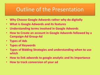 Outline of the Presentation
• Why Choose Google Adwords rather why do digitally
• What is Google Adwords and its features
• Understanding terms involved in Google Adwords
• How to Create an account in Google Adwords followed by a
Campaign-Ad Group-Ad
• Types of Ads
• Types of Keywords
• Types of Bidding Strategies and understanding when to use
which
• How to link adwords to google analytic and its importance
• How to track conversion of your ad
 