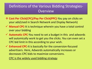 Definitions of the Various Bidding Strategies-
Overview
 Cost Per Click(CPC)/Pay Per Click(PPC)-You pay on clicks on
your ads(Used in Search Network and Display Network)
 Manual CPC-It is technique wherein you have a total control
over your bidding
 Automatic CPC-You need to set a budget in this and adwords
will automically work to get you the clicks. You can even set a
CPC bid limit in this according to your wish.
 Enhanced CPC-It is basically for the conversion-focused
advertisers. Here, Adwords automatically increases or
decreases CPC bids to maximize conversions.
CPC is the widely used bidding strategy
 