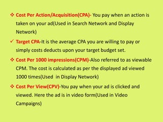  Cost Per Action/Acquisition(CPA)- You pay when an action is
taken on your ad(Used in Search Network and Display
Network)
 Target CPA-It is the average CPA you are willing to pay or
simply costs deducts upon your target budget set.
 Cost Per 1000 impressions(CPM)-Also referred to as viewable
CPM. The cost is calculated as per the displayed ad viewed
1000 times(Used in Display Network)
 Cost Per View(CPV)-You pay when your ad is clicked and
viewed. Here the ad is in video form(Used in Video
Campaigns)
 