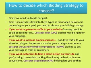 How to decide which Bidding Strategy to
choose?
• Firstly we need to decide our goal.
• Goal is mainly classified into three types as mentioned below and
depending on your goal, you need to choose your bidding strategy
• If you want to generate traffic to your website-focusing on clicks
could be ideal for you. Cost-per-click (CPC) bidding may be right for
your campaign.
• If you want to increase brand awareness—not drive traffic to your
site—focusing on impressions may be your strategy. You can use
cost per thousand viewable impressions (vCPM) bidding to put
your message in front of customers.
• If you want customers to take a direct action on your site and
you're using conversion tracking then it may be best to focus on
conversions. Cost-per-acquisition (CPA) bidding lets you do that.
 