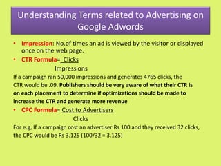 Understanding Terms related to Advertising on
Google Adwords
• Impression: No.of times an ad is viewed by the visitor or displayed
once on the web page.
• CTR Formula= Clicks
Impressions
If a campaign ran 50,000 impressions and generates 4765 clicks, the
CTR would be .09. Publishers should be very aware of what their CTR is
on each placement to determine if optimizations should be made to
increase the CTR and generate more revenue
• CPC Formula= Cost to Advertisers
Clicks
For e.g, If a campaign cost an advertiser Rs 100 and they received 32 clicks,
the CPC would be Rs 3.125 (100/32 = 3.125)
 