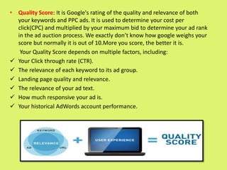 • Quality Score: It is Google's rating of the quality and relevance of both
your keywords and PPC ads. It is used to determine your cost per
click(CPC) and multiplied by your maximum bid to determine your ad rank
in the ad auction process. We exactly don’t know how google weighs your
score but normally it is out of 10.More you score, the better it is.
Your Quality Score depends on multiple factors, including:
 Your Click through rate (CTR).
 The relevance of each keyword to its ad group.
 Landing page quality and relevance.
 The relevance of your ad text.
 How much responsive your ad is.
 Your historical AdWords account performance.
 