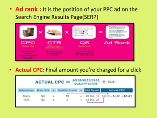 • Ad rank : It is the position of your PPC ad on the
Search Engine Results Page(SERP)
• Actual CPC: Final amount you’re charged for a click
 