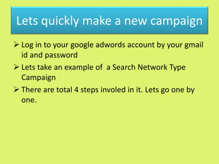 Lets quickly make a new campaign
 Log in to your google adwords account by your gmail
id and password
 Lets take an example of a Search Network Type
Campaign
 There are total 4 steps involed in it. Lets go one by
one.
 