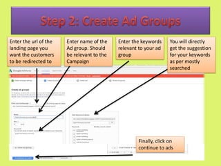 Enter the url of the
landing page you
want the customers
to be redirected to
Enter name of the
Ad group. Should
be relevant to the
Campaign
Enter the keywords
relevant to your ad
group
You will directly
get the suggestion
for your keywords
as per mostly
searched
Finally, click on
continue to ads
 