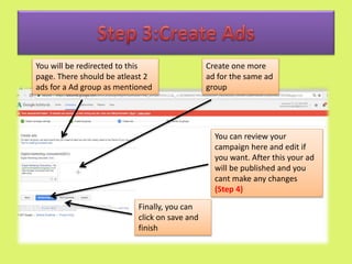 Create one more
ad for the same ad
group
You will be redirected to this
page. There should be atleast 2
ads for a Ad group as mentioned
Finally, you can
click on save and
finish
You can review your
campaign here and edit if
you want. After this your ad
will be published and you
cant make any changes
(Step 4)
 