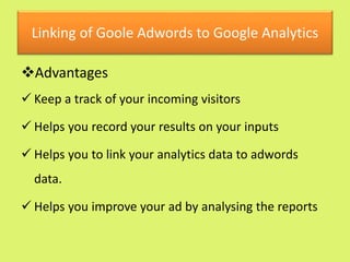 Linking of Goole Adwords to Google Analytics
Advantages
 Keep a track of your incoming visitors
 Helps you record your results on your inputs
 Helps you to link your analytics data to adwords
data.
 Helps you improve your ad by analysing the reports
 