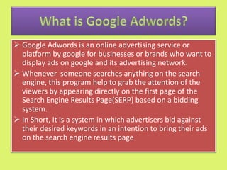  Google Adwords is an online advertising service or
platform by google for businesses or brands who want to
display ads on google and its advertising network.
 Whenever someone searches anything on the search
engine, this program help to grab the attention of the
viewers by appearing directly on the first page of the
Search Engine Results Page(SERP) based on a bidding
system.
 In Short, It is a system in which advertisers bid against
their desired keywords in an intention to bring their ads
on the search engine results page
 