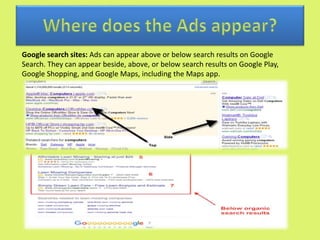 Google search sites: Ads can appear above or below search results on Google
Search. They can appear beside, above, or below search results on Google Play,
Google Shopping, and Google Maps, including the Maps app.
 