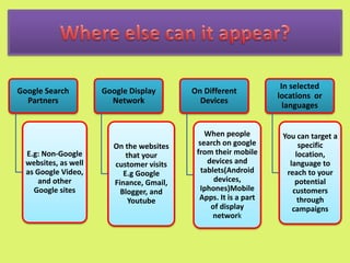Google Search
Partners
E.g: Non-Google
websites, as well
as Google Video,
and other
Google sites
Google Display
Network
On the websites
that your
customer visits
E.g Google
Finance, Gmail,
Blogger, and
Youtube
On Different
Devices
When people
search on google
from their mobile
devices and
tablets(Android
devices,
Iphones)Mobile
Apps. It is a part
of display
network
In selected
locations or
languages
You can target a
specific
location,
language to
reach to your
potential
customers
through
campaigns
 