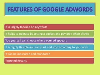 It is largely focused on keywords
It helps to operate by setting a budget and pay only when clicked
You yourself can choose where your ad appears
It is highly flexible-You can start and stop according to your wish
It can be measured and monitored
Targeted Results
 
