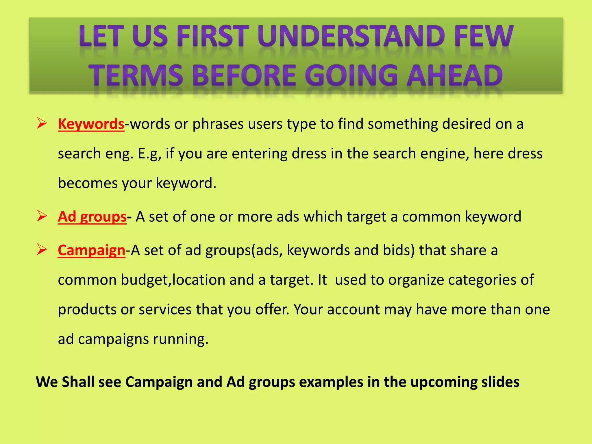  Keywords-words or phrases users type to find something desired on a
search eng. E.g, if you are entering dress in the search engine, here dress
becomes your keyword.
 Ad groups- A set of one or more ads which target a common keyword
 Campaign-A set of ad groups(ads, keywords and bids) that share a
common budget,location and a target. It used to organize categories of
products or services that you offer. Your account may have more than one
ad campaigns running.
We Shall see Campaign and Ad groups examples in the upcoming slides
 