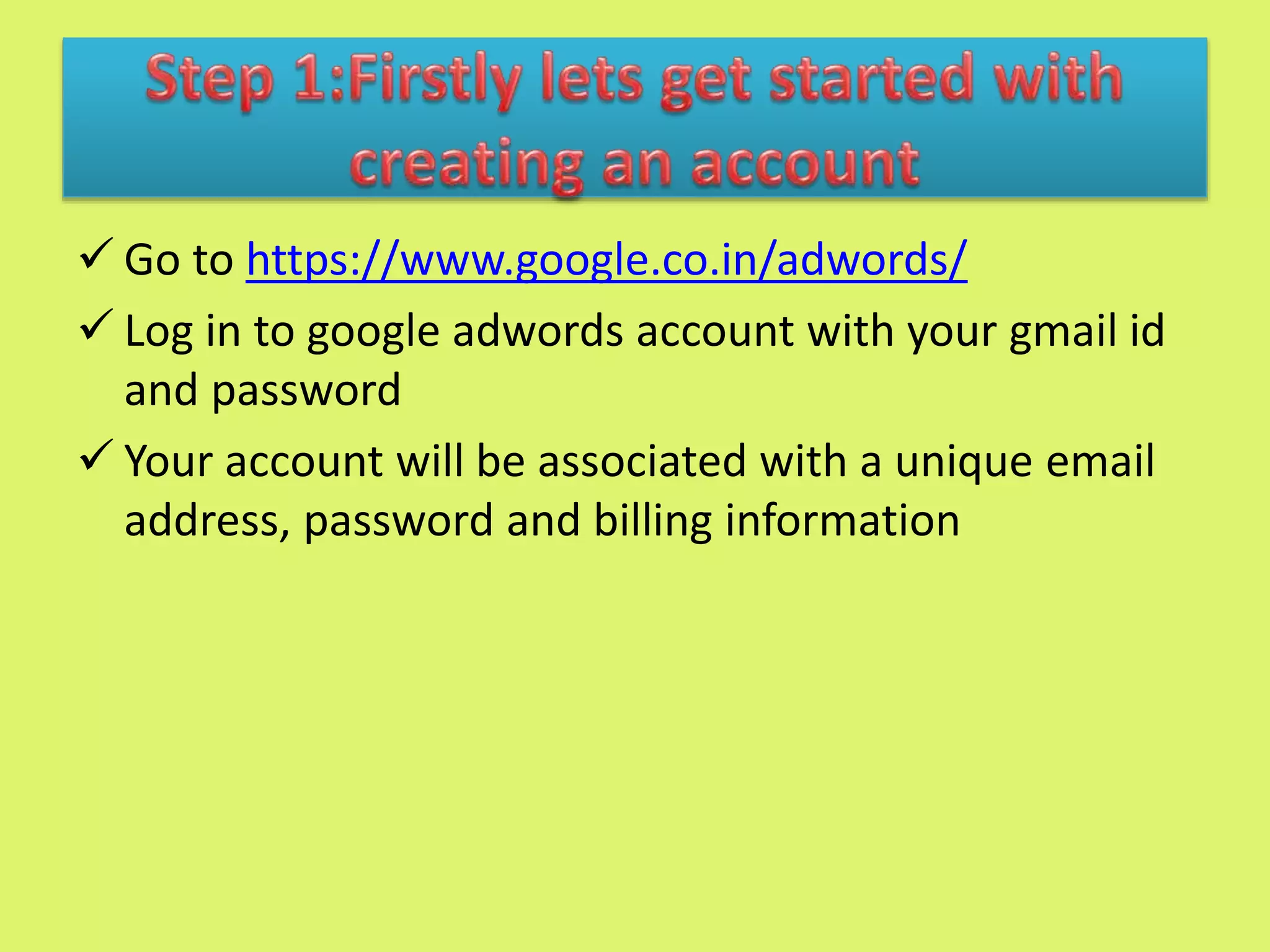  Go to https://www.google.co.in/adwords/
 Log in to google adwords account with your gmail id
and password
 Your account will be associated with a unique email
address, password and billing information
 