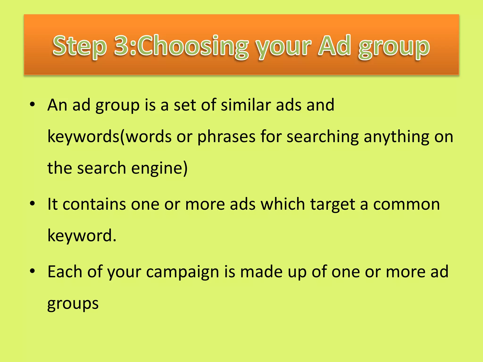 • An ad group is a set of similar ads and
keywords(words or phrases for searching anything on
the search engine)
• It contains one or more ads which target a common
keyword.
• Each of your campaign is made up of one or more ad
groups
 