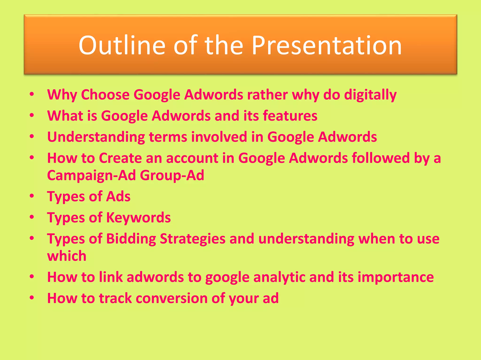 Outline of the Presentation
• Why Choose Google Adwords rather why do digitally
• What is Google Adwords and its features
• Understanding terms involved in Google Adwords
• How to Create an account in Google Adwords followed by a
Campaign-Ad Group-Ad
• Types of Ads
• Types of Keywords
• Types of Bidding Strategies and understanding when to use
which
• How to link adwords to google analytic and its importance
• How to track conversion of your ad
 