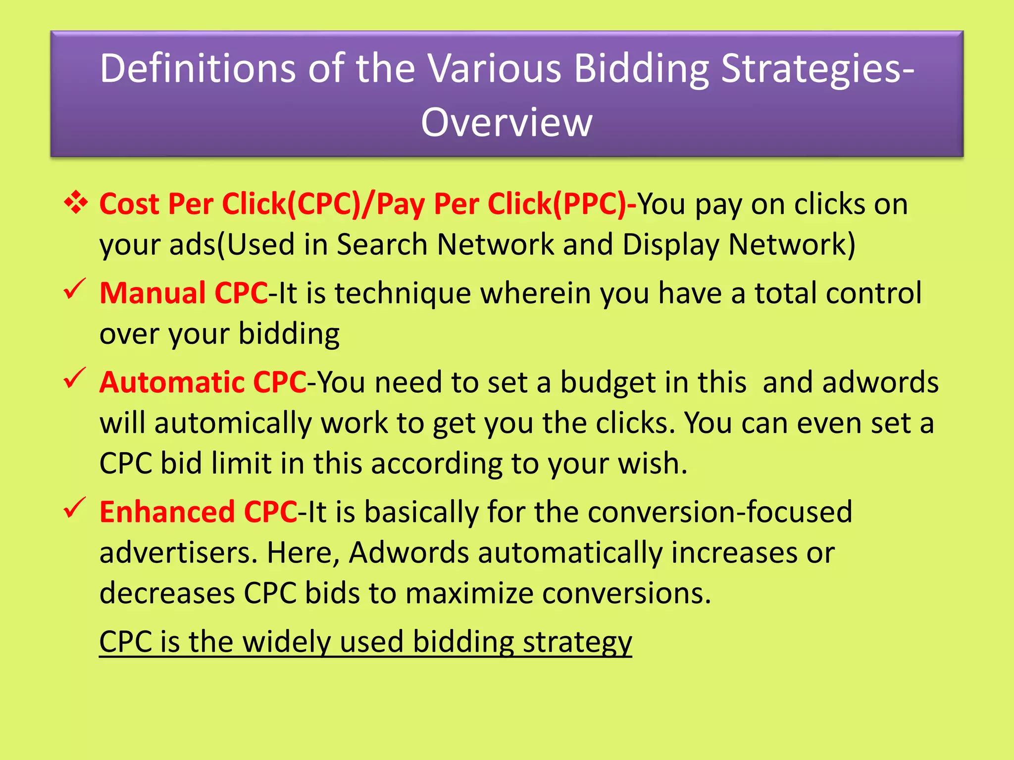 Definitions of the Various Bidding Strategies-
Overview
 Cost Per Click(CPC)/Pay Per Click(PPC)-You pay on clicks on
your ads(Used in Search Network and Display Network)
 Manual CPC-It is technique wherein you have a total control
over your bidding
 Automatic CPC-You need to set a budget in this and adwords
will automically work to get you the clicks. You can even set a
CPC bid limit in this according to your wish.
 Enhanced CPC-It is basically for the conversion-focused
advertisers. Here, Adwords automatically increases or
decreases CPC bids to maximize conversions.
CPC is the widely used bidding strategy
 