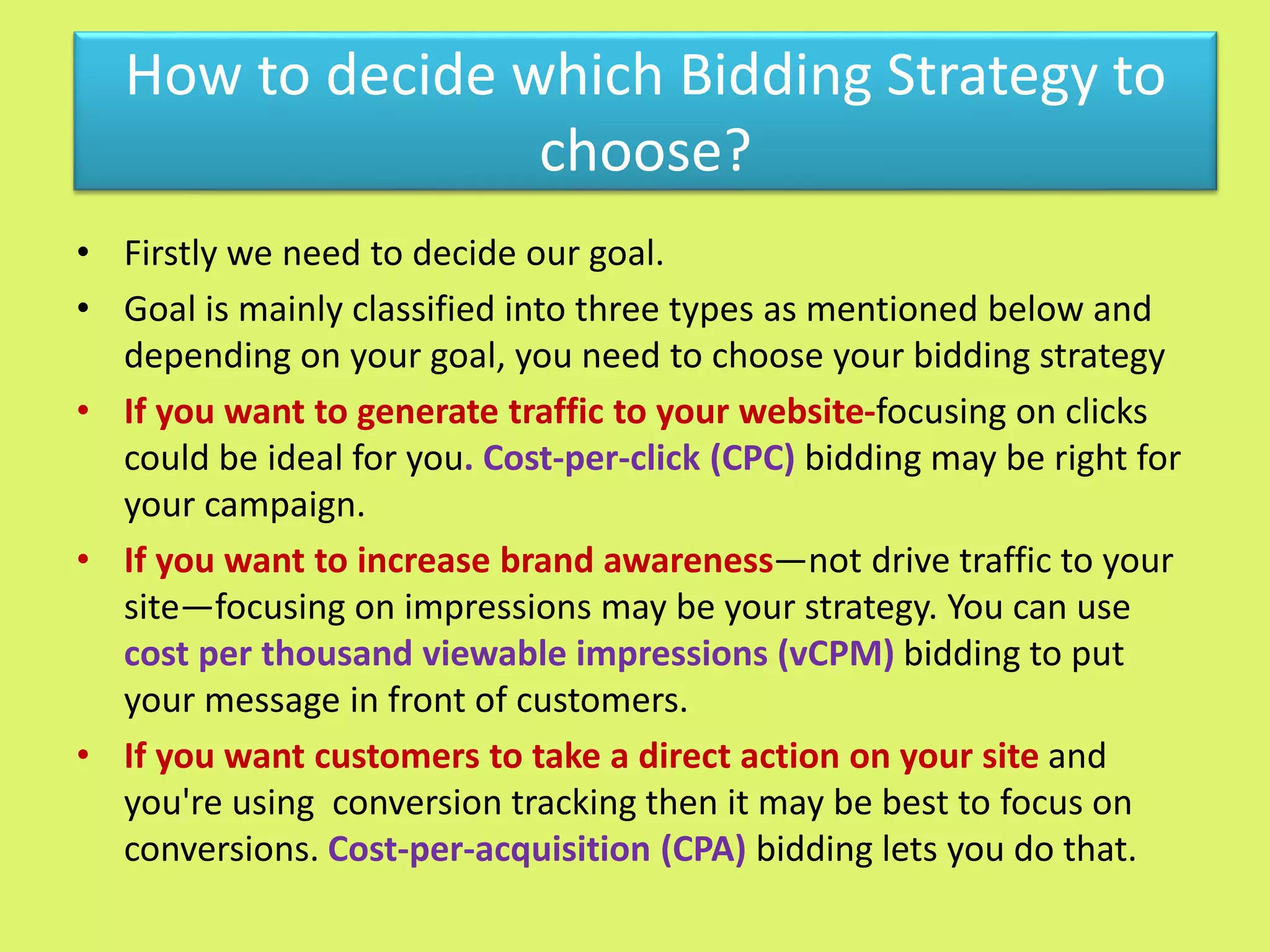 How to decide which Bidding Strategy to
choose?
• Firstly we need to decide our goal.
• Goal is mainly classified into three types as mentioned below and
depending on your goal, you need to choose your bidding strategy
• If you want to generate traffic to your website-focusing on clicks
could be ideal for you. Cost-per-click (CPC) bidding may be right for
your campaign.
• If you want to increase brand awareness—not drive traffic to your
site—focusing on impressions may be your strategy. You can use
cost per thousand viewable impressions (vCPM) bidding to put
your message in front of customers.
• If you want customers to take a direct action on your site and
you're using conversion tracking then it may be best to focus on
conversions. Cost-per-acquisition (CPA) bidding lets you do that.
 