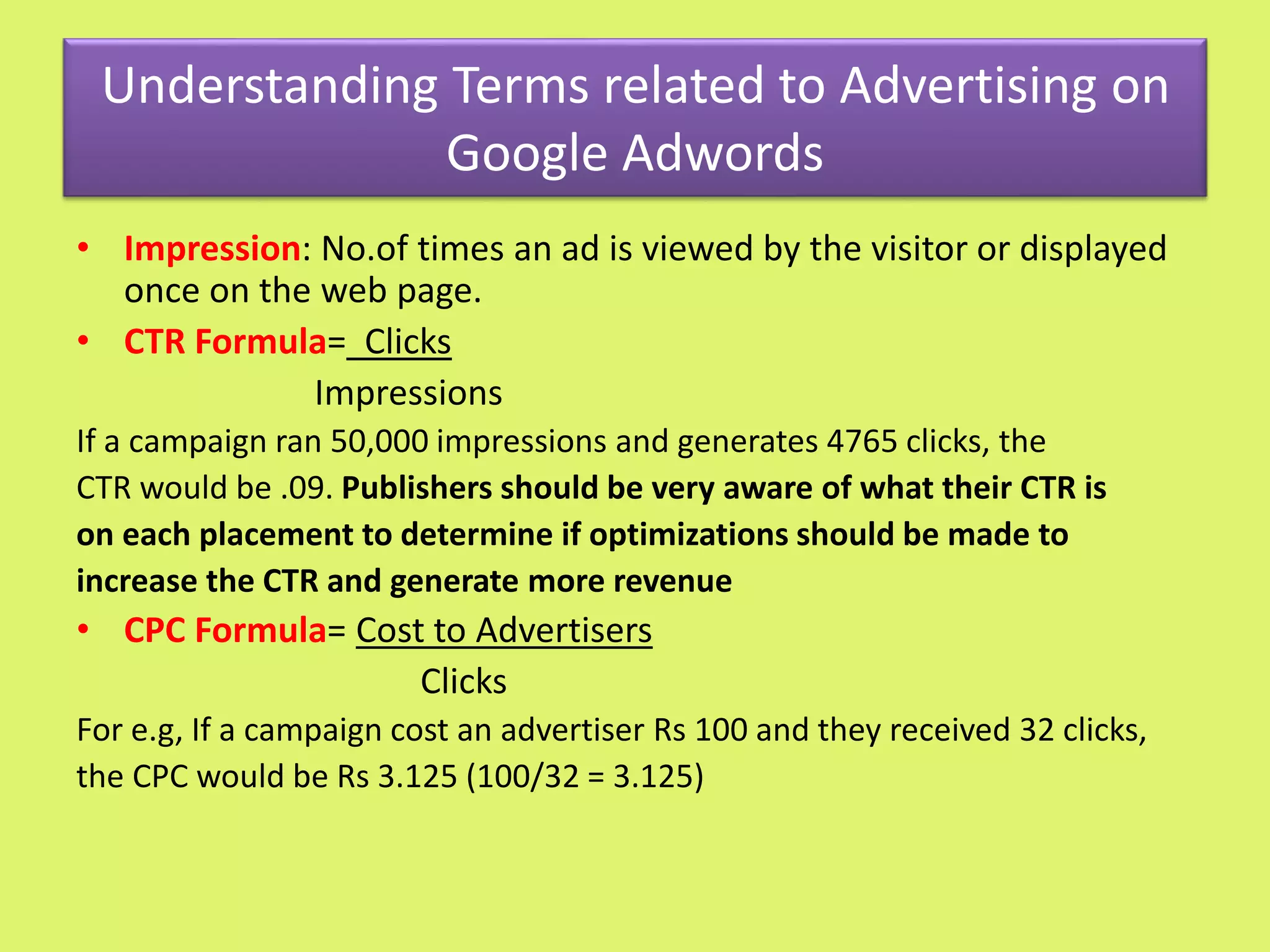 Understanding Terms related to Advertising on
Google Adwords
• Impression: No.of times an ad is viewed by the visitor or displayed
once on the web page.
• CTR Formula= Clicks
Impressions
If a campaign ran 50,000 impressions and generates 4765 clicks, the
CTR would be .09. Publishers should be very aware of what their CTR is
on each placement to determine if optimizations should be made to
increase the CTR and generate more revenue
• CPC Formula= Cost to Advertisers
Clicks
For e.g, If a campaign cost an advertiser Rs 100 and they received 32 clicks,
the CPC would be Rs 3.125 (100/32 = 3.125)
 