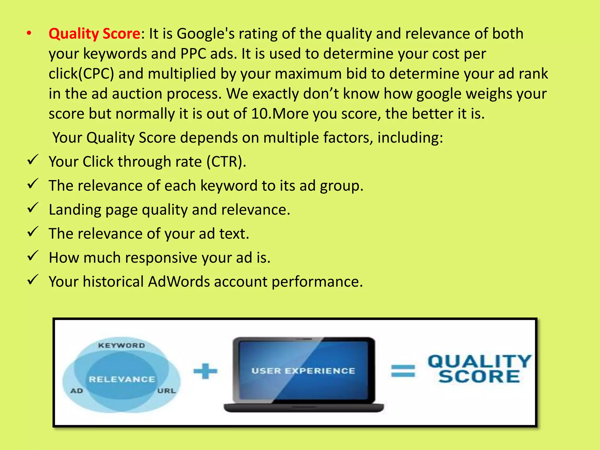 • Quality Score: It is Google's rating of the quality and relevance of both
your keywords and PPC ads. It is used to determine your cost per
click(CPC) and multiplied by your maximum bid to determine your ad rank
in the ad auction process. We exactly don’t know how google weighs your
score but normally it is out of 10.More you score, the better it is.
Your Quality Score depends on multiple factors, including:
 Your Click through rate (CTR).
 The relevance of each keyword to its ad group.
 Landing page quality and relevance.
 The relevance of your ad text.
 How much responsive your ad is.
 Your historical AdWords account performance.
 